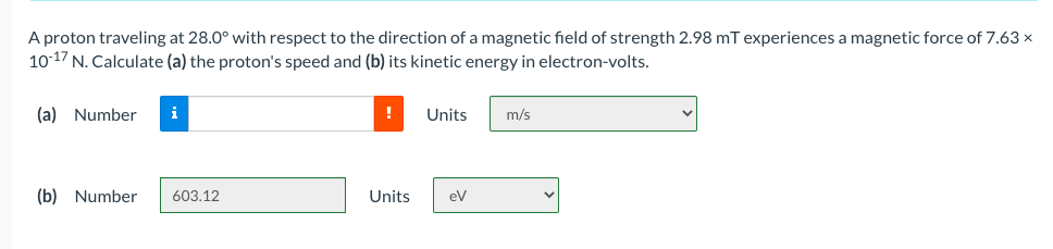 A proton traveling at 28.0° with respect to the direction of a magnetic field of strength 2.98 mT experiences a magnetic force of 7.63 x
10-17 N. Calculate (a) the proton's speed and (b) its kinetic energy in electron-volts.
(a) Number
i
Units
m/s
(b) Number
603.12
Units
eV
