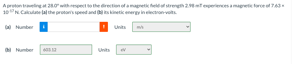 A proton traveling at 28.0° with respect to the direction of a magnetic field of strength 2.98 mT experiences a magnetic force of 7.63 x
10-17 N. Calculate (a) the proton's speed and (b) its kinetic energy in electron-volts.
(a) Number
Units
m/s
(b) Number
603.12
Units
ev
