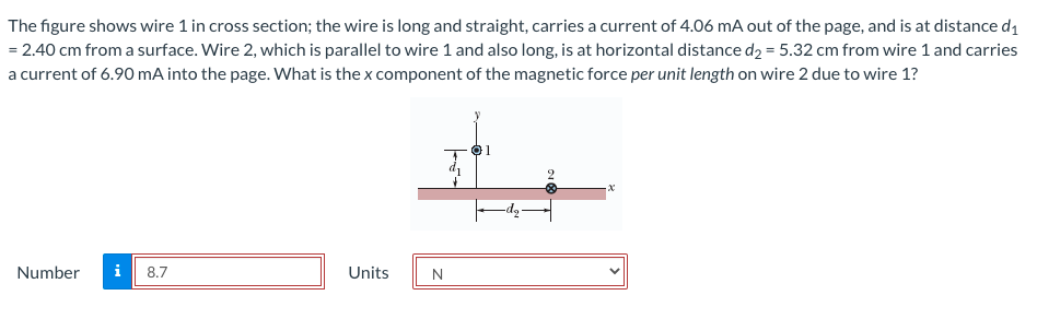 The figure shows wire 1 in cross section; the wire is long and straight, carries a current of 4.06 mA out of the page, and is at distance d1
= 2.40 cm from a surface. Wire 2, which is parallel to wire 1 and also long, is at horizontal distance d2 = 5.32 cm from wire 1 and carries
a current of 6.90 mA into the page. What is the x component of the magnetic force per unit length on wire 2 due to wire 1?
Number
i
8.7
Units
