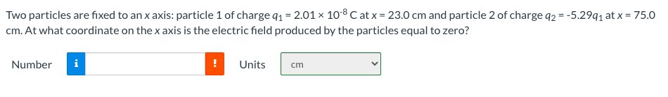 Two particles are fixed to an x axis: particle 1 of charge q1 = 2.01 x 108C at x = 23.0 cm and particle 2 of charge 92 = -5.29q1 at x = 75.0
cm. At what coordinate on the x axis is the electric field produced by the particles equal to zero?
Number
i
Units
cm
