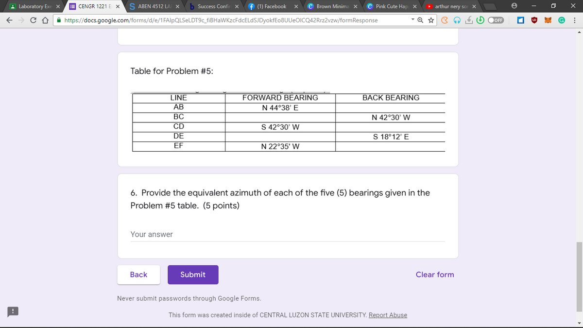 Laboratory Exe x
CENGR 1221 EX SABEN 4512 LAF X
Success Confin X f (1) Facebook X C Brown Minima X C Pink Cute Hap X
https://docs.google.com/forms/d/e/1FAIpQLSeLDT9c_fiBHaWKzcFdcELdSJDyokfEo8UUeOICQ42Rrz2vzw/formResponse
Table for Problem #5:
LINE
FORWARD BEARING
BACK BEARING
AB
N 44°38' E
BC
N 42°30' W
CD
S 42°30' W
DE
S 18°12' E
EF
N 22°35' W
6. Provide the equivalent azimuth of each of the five (5) bearings given in the
Problem #5 table. (5 points)
Your answer
Back
Submit
Clear form
Never submit passwords through Google Forms.
This form was created inside of CENTRAL LUZON STATE UNIVERSITY. Report Abuse
► arthur nery so
X
f. (5)
OFF
8