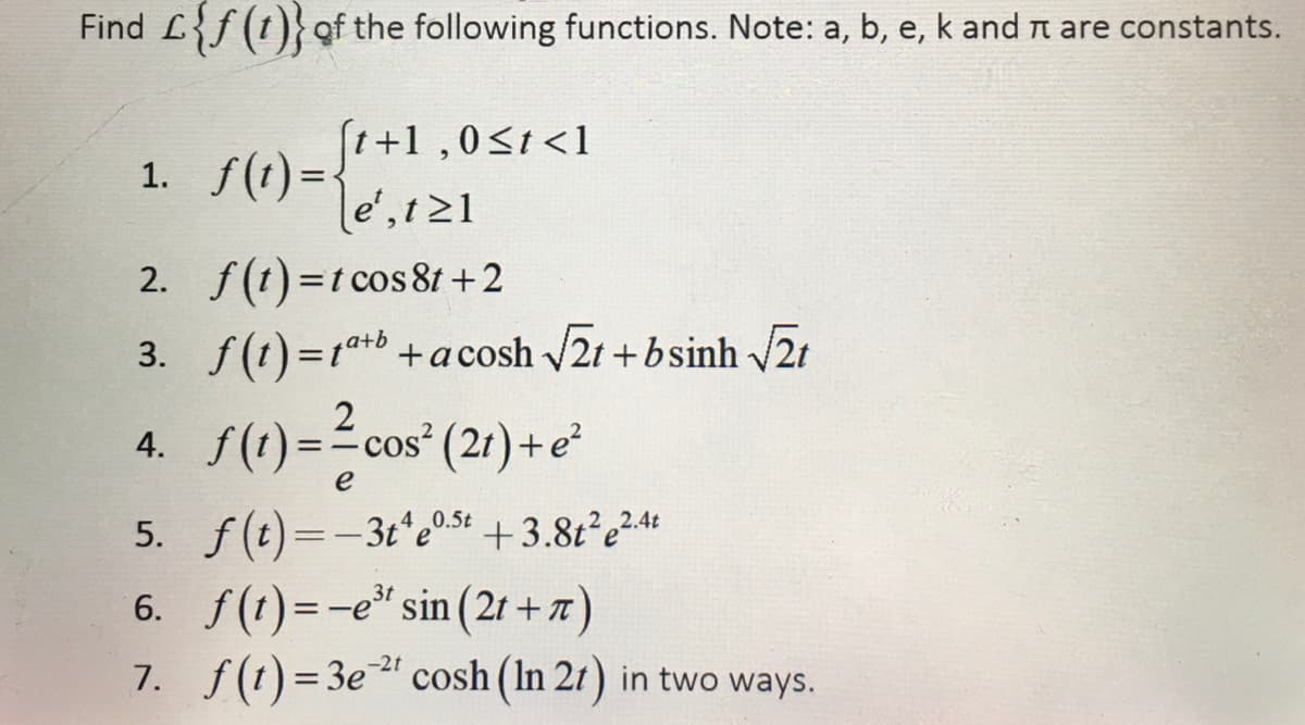 Find L{f (t)}of the following functions. Note: a, b, e, k and t are constants.
[t+1,0<t<1
1. f(1) =-
le',t 21
2. f(t) =t cos 81 +2
%3D
3. f(1)=1+b+acosh 2t + bsinh 2t
S()="cos" (21) +e
4.
e
5. f(t)=-3t e05t +3.82²e²"
6. f(t)=-e" sin (2r + 7)
7. f(t)=3e cosh (In 21) in two ways.
2.4t
-2t
