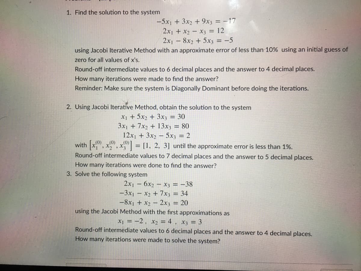 1. Find the solution to the system
-5x1 + 3x2 + 9x3 = -17
2x1 + x2 - x3 = 12
2x1 – 8x2 + 5x3 = -5
using Jacobi Iterative Method with an approximate error of less than 10% using an initial guess of
zero for all values of x's.
Round-off intermediate values to 6 decimal places and the answer to 4 decimal places.
How many iterations were made to find the answer?
Reminder: Make sure the system is Diagonally Dominant before doing the iterations.
2. Using Jacobi Iterative Method, obtain the solution to the system
X1 + 5x2 + 3x3
3x1 + 7x2 + 13x3 = 80
12x1 + 3x2 – 5x3 = 2
30
with x, x", x = [1, 2, 3] until the approximate error is less than 1%.
(0)
(0)
, X3
Round-off intermediate values to 7 decimal places and the answer to 5 decimal places.
How many iterations were done to find the answer?
3. Solve the following system
2x1 – 6x2 – X3 = -38
-3x1 – x2 + 7x3 = 34
-8x1 + x2 – 2x3 = 20
using the Jacobi Method with the first approximations as
X1 = -2, x2 = 4 , x3 = 3
Round-off intermediate values to 6 decimal places and the answer to 4 decimal places.
How many iterations were made to solve the system?
