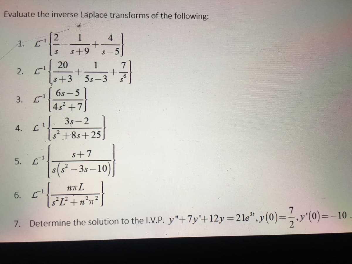 Evaluate the inverse Laplace transforms of the following:
1
4.
1.
s+9
S-
5
20
1
+.
5s -3.
2. 1.
s+3
6s - 5
3.
| 4s² +7
3s- 2
4.
s²+8s+25
s+7
5. L
s(s² – 3s – 10)
NA L
6.
18²Ľ²+n°n° ]
7. Determine the solution to the I.V.P. y"+7y'+12y=2le*,y(0)=,y'(0)=-10
%3D
