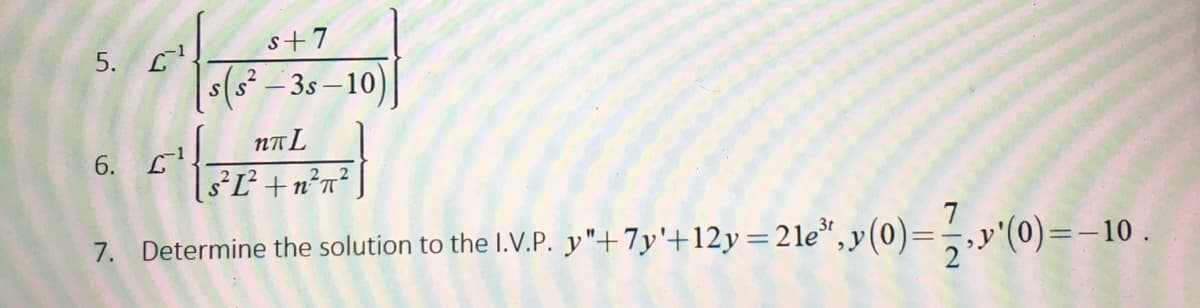 s+7
5. L
s(s² – 3s – 10)
NTL
[8°L² +n?n²
7. Determine the solution to the I.V.P. y"+7y'+12y=21e*,y(0)=,,y'(0)=-10
6.
