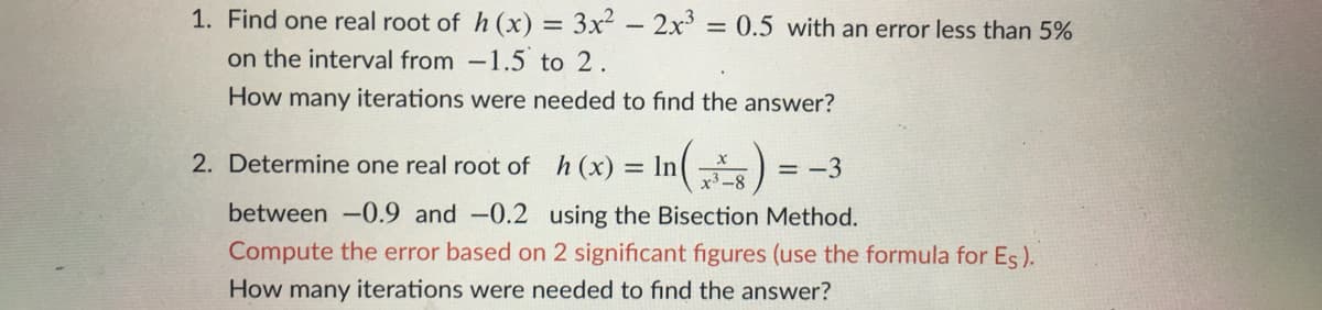 1. Find one real root of h (x) = 3x² - 2x' = 0.5 with an error less than 5%
%3D
on the interval from -1.5 to 2.
How many iterations were needed to find the answer?
2. Determine one real root of h(x)
= In
= -3
between -0.9 and -0.2 using the Bisection Method.
Compute the error based on 2 significant figures (use the formula for Es).
How many iterations were needed to find the answer?
