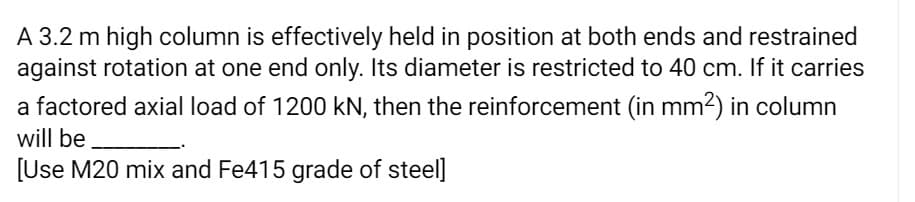 A 3.2 m high column is effectively held in position at both ends and restrained
against rotation at one end only. Its diameter is restricted to 40 cm. If it carries
a factored axial load of 1200 kN, then the reinforcement (in mm2) in column
will be
[Use M20 mix and Fe415 grade of steel]
