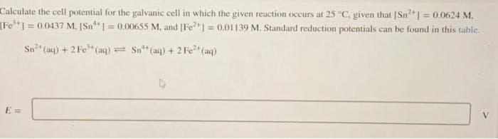 Calculate the cell potential for the galvanic cell in which the given reaction occurs at 25 °C, given that [Sn²+] = 0.0624 M.
[Fe] =0.0437 M. [Sn] = 0.00655 M, and [Fe²+] = 0.01139 M. Standard reduction potentials can be found in this table.
Sn²+ (aq) + 2 Fe³+ (aq)
Sn¹(aq) + 2 Fe²+ (aq)