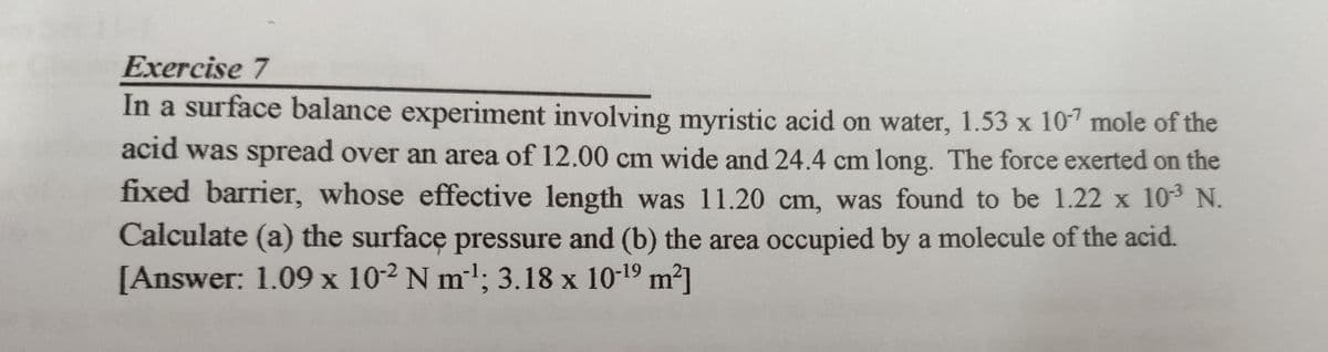 Exercise 7
In a surface balance experiment involving myristic acid on water, 1.53 x 10-7 mole of the
acid was spread over an area of 12.00 cm wide and 24.4 cm long. The force exerted on the
fixed barrier, whose effective length was 11.20 cm, was found to be 1.22 x 10³ N.
Calculate (a) the surface pressure and (b) the area occupied by a molecule of the acid.
[Answer: 1.09 x 102 N m¹; 3.18 x 10-¹9 m²]