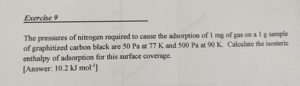 Exercise 9
The pressures of nitrogen required to cause the adsorption of 1 mg of gas on a 1 g sample
of graphitized carbon black are 50 Pa at 77 K and 500 Pa at 90 K. Calculate the isosteric
enthalpy of adsorption for this surface coverage.
[Answer: 10.2 kJ mol ¹]