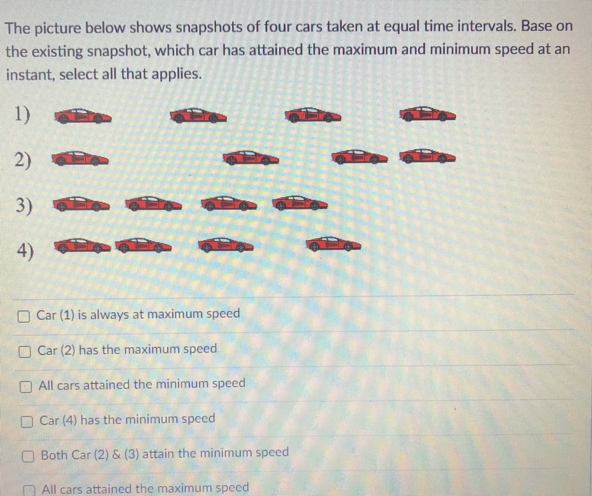 The picture below shows snapshots of four cars taken at equal time intervals. Base on
the existing snapshot, which car has attained the maximum and minimum speed at an
instant, select all that applies.
1)
2)
3)
4)
Car (1) is always at maximum speed
O Car (2) has the maximum speed
All cars attained the minimum speed
OCar (4) has the minimum specd
Both Car (2) & (3) attain the minimum speed
All cars attained the maximum speed
