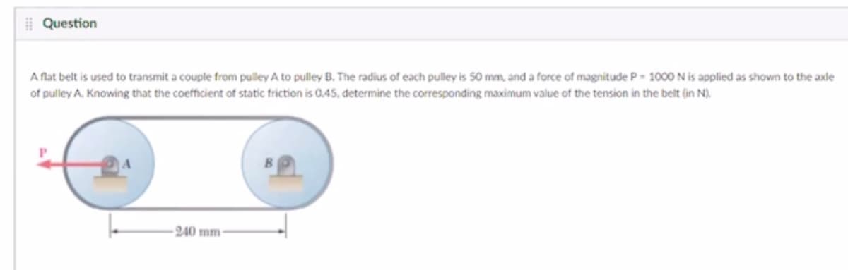 | Question
A flat belt is used to transmit a couple from pulley A to pulley B. The radius of each pulley is 50 mm, and a force of magnitude P- 1000 Nis applied as shown to the axle
of pulley A. Knowing that the coefficient of static friction is 0.45, determine the corresponding maximum value of the tension in the belt (in N).
240 mm-
