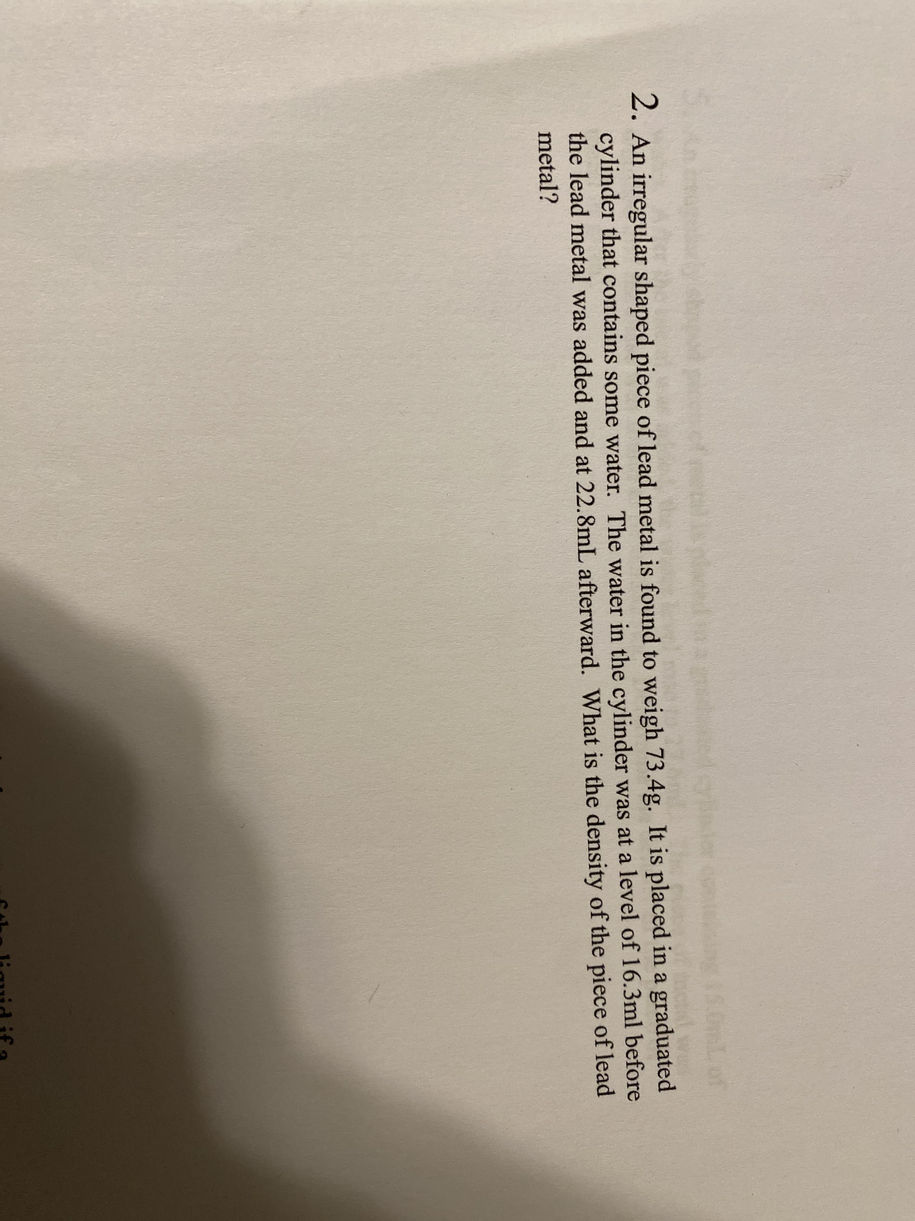 Lof
2. An irregular shaped piece of lead metal is found to weigh 73.4g. It is placed in a graduated
cylinder that contains some water. The water in the cylinder was at a level of 16.3ml before
the lead metal was added and at 22.8mL afterward. What is the density of the piece of lead
metal?
6tha liguid if a
