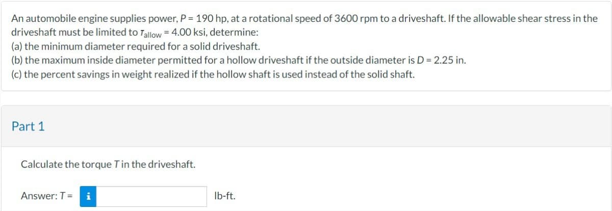 An automobile engine supplies power, P = 190 hp, at a rotational speed of 3600 rpm to a driveshaft. If the allowable shear stress in the
driveshaft must be limited to Tallow = 4.00 ksi, determine:
(a) the minimum diameter required for a solid driveshaft.
(b) the maximum inside diameter permitted for a hollow driveshaft if the outside diameter is D = 2.25 in.
(c) the percent savings in weight realized if the hollow shaft is used instead of the solid shaft.
Part 1
Calculate the torque T in the driveshaft.
Answer: T = i
lb-ft.