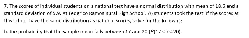 7. The scores of individual students on a national test have a normal distribution with mean of 18.6 and a
standard deviation of 5.9. At Federico Ramos Rural High School, 76 students took the test. If the scores at
this school have the same distribution as national scores, solve for the following:
b. the probability that the sample mean falls between 17 and 20 (P(17<x< 20).