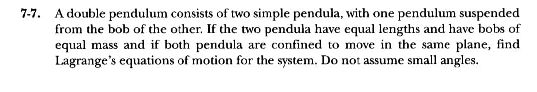 7-7.
A double pendulum consists of two simple pendula, with one pendulum suspended
from the bob of the other. If the two pendula have equal lengths and have bobs of
equal mass and if both pendula are confined to move in the same plane, find
Lagrange's equations of motion for the system. Do not assume small angles.