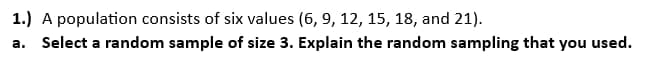 1.) A population consists of six values (6, 9, 12, 15, 18, and 21).
a. Select a random sample of size 3. Explain the random sampling that you used.