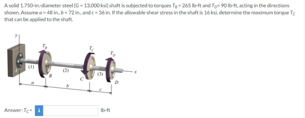 A solid 1.750-in.-diameter steel [G= 13,000 ksi] shaft is subjected to torques TB = 265 lb-ft and TD 90 lb-ft, acting in the directions
shown. Assume a = 48 in., b = 72 in., and c = 36 in. If the allowable shear stress in the shaft is 16 ksi, determine the maximum torque Tc
that can be applied to the shaft.
(1)
Answer: Tc i
B
(2)
b
Tc
(3)
Tp
lb-ft
D