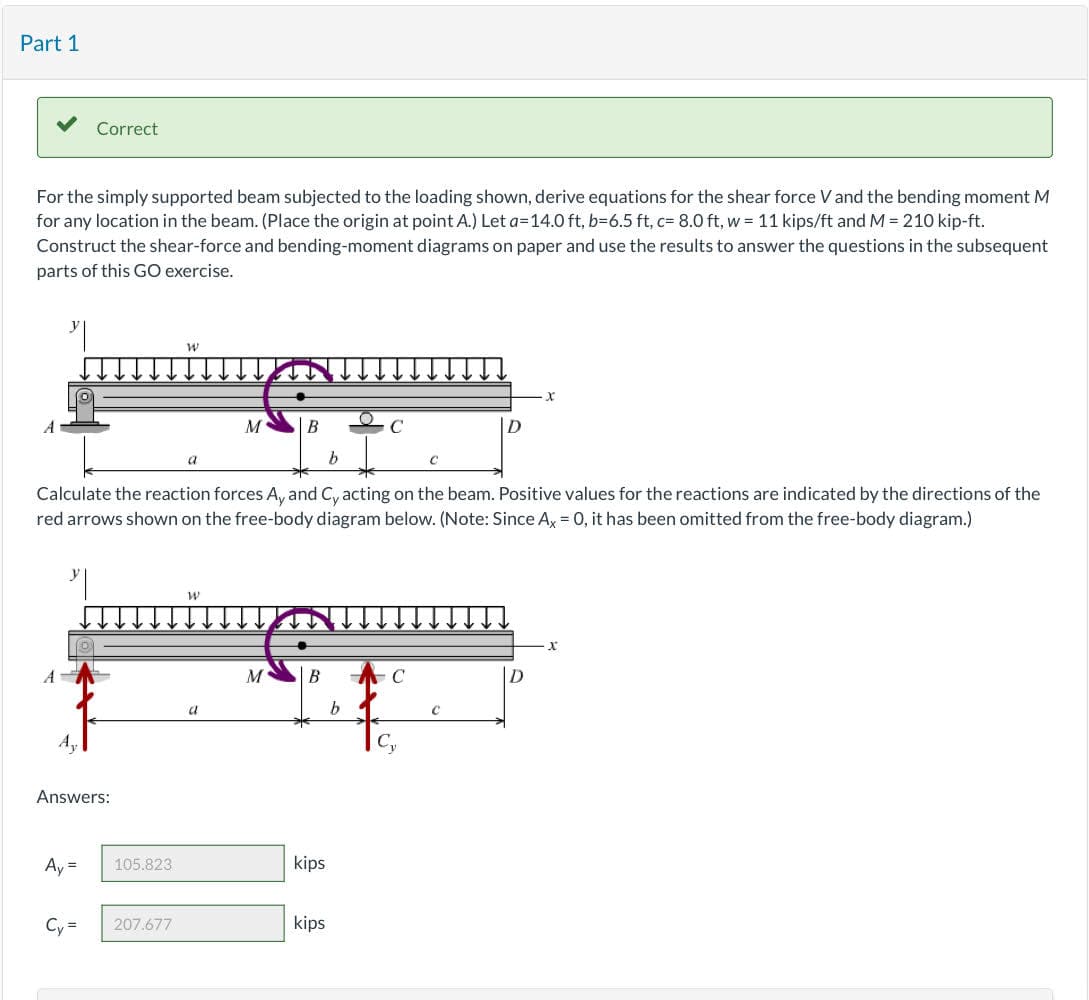 Part 1
For the simply supported beam subjected to the loading shown, derive equations for the shear force V and the bending moment M
for any location in the beam. (Place the origin at point A.) Let a=14.0 ft, b-6.5 ft, c= 8.0 ft, w = 11 kips/ft and M = 210 kip-ft.
Construct the shear-force and bending-moment diagrams on paper and use the results to answer the questions in the subsequent
parts of this GO exercise.
A
Correct
Answers:
Ay =
b
Calculate the reaction forces A, and Cy acting on the beam. Positive values for the reactions are indicated by the directions of the
red arrows shown on the free-body diagram below. (Note: Since Ax = 0, it has been omitted from the free-body diagram.)
Cy=
105.823
W
207.677
a
W
M
a
M
B
kips
kips
C
b
C
Cy
C
C
X