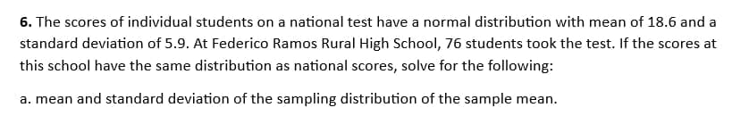 6. The scores of individual students on a national test have a normal distribution with mean of 18.6 and a
standard deviation of 5.9. At Federico Ramos Rural High School, 76 students took the test. If the scores at
this school have the same distribution as national scores, solve for the following:
a. mean and standard deviation of the sampling distribution of the sample mean.