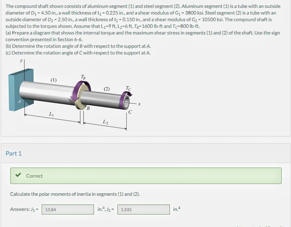 The compound shaft shown consists of aluminum segment (1) and steel segment (2). Aluminum segment (1) is a tube with an outside
diameter of D₁ = 4.50 in., a wall thickness of t₁ = 0.225 in., and a shear modulus of G₁ = 3800 ksi. Steel segment (2) is a tube with an
outside diameter of D₂ = 2.50 in., a wall thickness of t₂ = 0.150 in., and a shear modulus of G₂ = 10500 ksi. The compound shaft is
subjected to the torques shown. Assume that L₁-9 ft, L₂=6 ft, TB-1600 lb-ft and Tc-800 lb-ft.
(a) Prepare a diagram that shows the internal torque and the maximum shear stress in segments (1) and (2) of the shaft. Use the sign
convention presented in Section 6-6.
(b) Determine the rotation angle of B with respect to the support at A.
(c) Determine the rotation angle of C with respect to the support at A.
Part 1
Correct
(1)
L₁
TB
Answers: J₁ = 13.84
BO
(2)
L2
Tc
C
Calculate the polar moments of inertia in segments (1) and (2).
X
in.4.J₂= 1.535
in.4