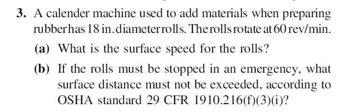 3. A calender machine used to add materials when preparing
rubberhas 18 in.diameterrolls. The rolls rotate at 60 rev/min.
(a) What is the surface speed for the rolls?
(b) If the rolls must be stopped in an emergency, what
surface distance must not be exceeded, according to
OSHA standard 29 CFR 1910.216(f)(3)(i)?
