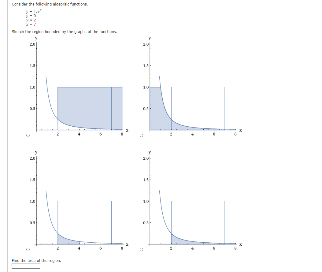 Consider the following algebraic functions.
y = 1/x2
y = 0
Sketch the region bounded by the graphs of the functions.
y
y
2.0
2.0|
1.5
1.5
1.0-
1.0
0,5
0.5
X
4
6.
8.
4
6
8.
y
y
2.0
2.0
1.5
1.5
1.0
1.0
0.5
0.5
6.
8
4
6.
8
Find the area of the region.
