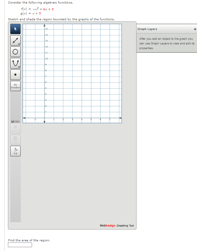 Consider the following algebraic functions.
F(x) = -x2 + 6x + 5
g(x) = x+ 5
Sketch and shade the region bounded by the graphs of the functions.
15
Graph Layers
14
After you add an object to the graph you
13
can use Graph Layers to view and edit its
12
properties.
40
No
Solution
.4.
Help
Fill
WebAssign. Graphing Tool
Find the area of the region.
