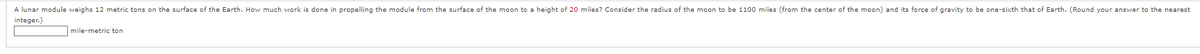 A lunar module weighs 12 metric tons on the surface of the Earth. How much work is done in propelling the module from the surface of the moon to a height of 20 miles? Consider the radius of the moon to be 1100 miles (from the center of the moon) and its force of gravity to be one-sixth that of Earth. (Round your answer to the nearest
integer.)
mile-metric ton
