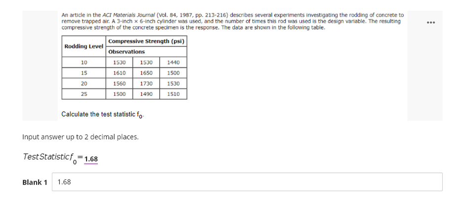 An article in the ACI Materials Journal (Vol. 84, 1987, pp. 213-216) describes several experiments investigating the rodding of concrete to
remove trapped air. A 3-inch x 6-inch cylinder was used, and the number of times this rod was used is the design variable. The resulting
compressive strength of the concrete specimen is the response. The data are shown in the following table.
...
Compressive Strength (psi)
Rodding Level
Observations
10
1530
1530
1440
15
1610
1650
1500
20
1560
1730
1530
25
1500
1490
1510
Calculate the test statistic fo.
Input answer up to 2 decimal places.
Test Statisticf =1.68
Blank 1
1.68
