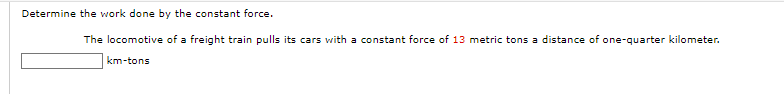 Determine the work done by the constant force.
The locomotive of a freight train pulls its cars with a constant force of 13 metric tons a distance of one-quarter kilometer.
km-tons
