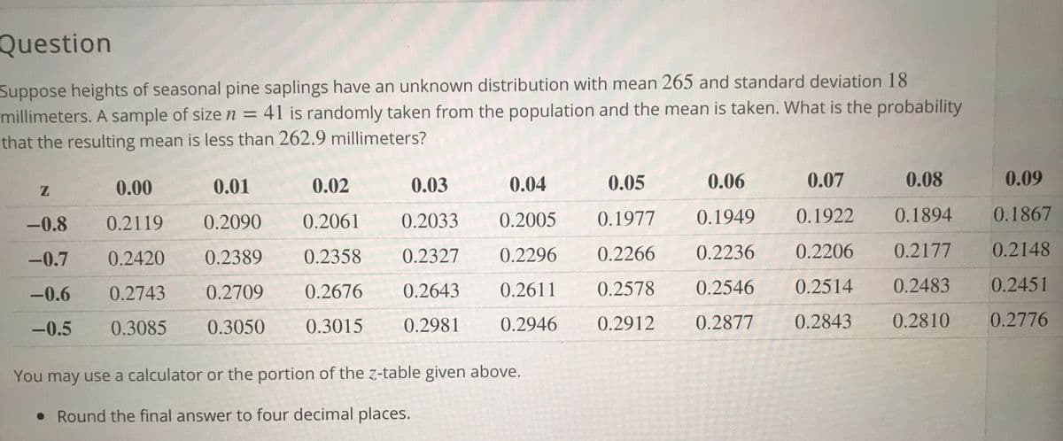 Question
Suppose heights of seasonal pine saplings have an unknown distribution with mean 265 and standard deviation 18
millimeters. A sample of size n = 41 is randomly taken from the population and the mean is taken. What is the probability
that the resulting mean is less than 262.9 millimeters?
0.00
0.01
0.02
0.03
0.04
0.05
0.06
0.07
0.08
0.09
-0.8
0.2119
0.2090
0.2061
0.2033
0.2005
0.1977
0.1949
0.1922
0.1894
0.1867
-0.7
0.2420
0.2389
0.2358
0.2327
0.2296
0.2266
0.2236
0.2206
0.2177
0.2148
-0.6
0.2743
0.2709
0.2676
0.2643
0.2611
0.2578
0.2546
0.2514
0.2483
0.2451
-0.5
0.3085
0.3050
0.3015
0.2981
0.2946
0.2912
0.2877
0.2843
0.2810
0.2776
You may use a calculator or the portion of the z-table given above.
• Round the final answer to four decimal places.
