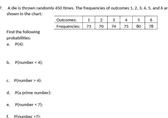 7. A die is thrown randomly 450 times. The frequencies of outcomes 1, 2, 3, 4, 5, and 6 and
shown in the chart:
Find the following
probabilities:
a. P(4):
b. P(number<4):
c. P(number > 4):
d. P(a prime number):
e. P(number < 7):
f. P(number >7):
1 2
70
Outcomes:
Frequencies: 73
3
74
4
75
5
80
6
78