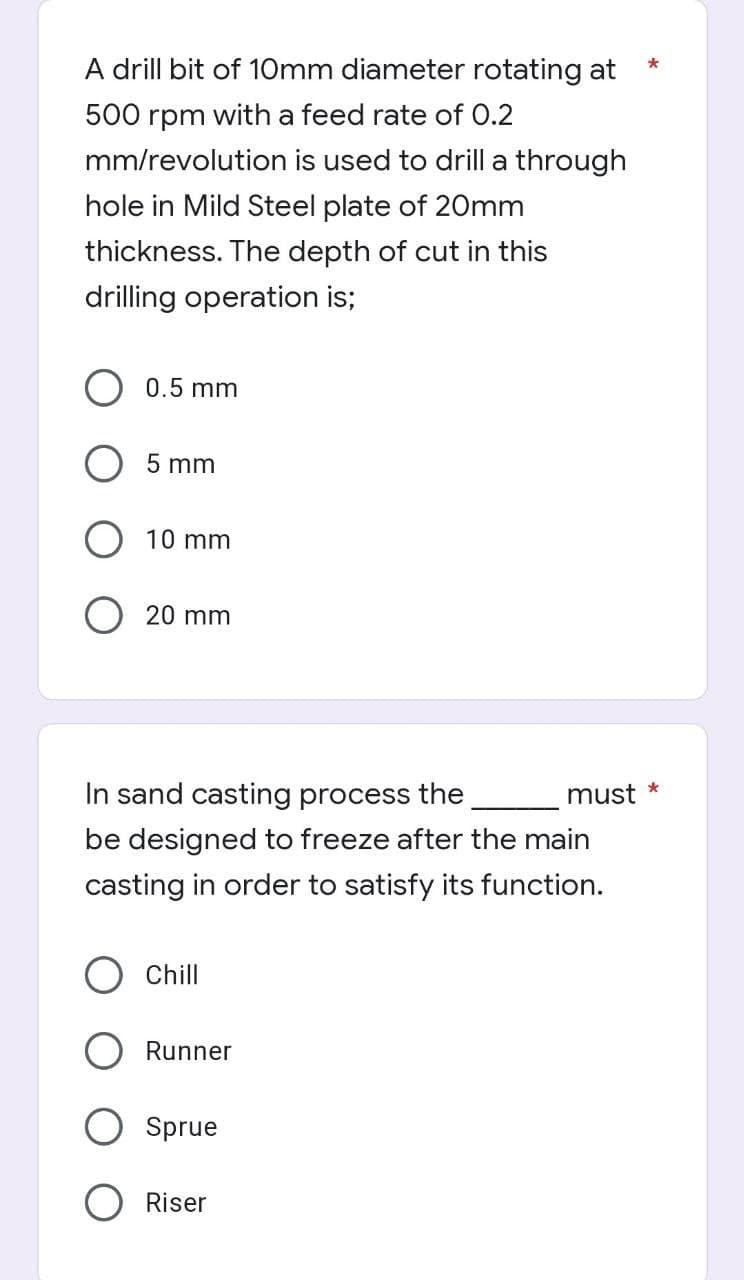 A drill bit of 10mm diameter rotating at
500 rpm with a feed rate of 0.2
mm/revolution is used to drill a through
hole in Mild Steel plate of 20mm
thickness. The depth of cut in this
drilling operation is;
0.5 mm
5 mm
10 mm
O 20 mm
In sand casting process the
be designed to freeze after the main
casting in order to satisfy its function.
Chill
Runner
Sprue
O Riser
must
*