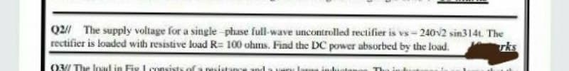 Q2// The supply voltage for a single-phase full-wave uncontrolled rectifier is vs-240v2 sin314t. The
rectifier is loaded with resistive load R= 100 ohms. Find the DC power absorbed by the load.
93/ The load in Fix I consists of a ni
very Iome into The
and