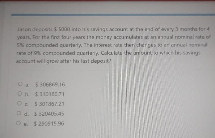 Jason deposits $ 5000 into his savings account at the end of every 3 months for 4
years. For the first four years the money accumulates at an annual nominal rate of
5% compounded quarterly. The interest rate then changes to an annual nominal
rate of 9% compounded quarterly. Calculate the amount to which his savings
account will grow after his last deposit?
O a. $306869.16
O b. $310160.71
O c. $301867.21
O d. $320405.45
O e. $290915.96