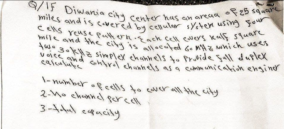 Q/If Diwania city center has an area of 25 square
miles and is covered by cellular system using four
cells reuse pattern. Each cell covers kalf square
mile and the city is allocated Go MHZ which uses
two 30kHz simplex channels to provide full duplex
voice and control channels as a communication enginer
calculatie
1-number of cells to cover all the city
2-No channel percell.
3-total capacity