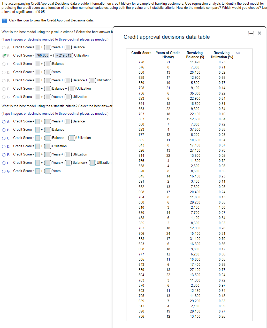 The accompanying Credit Approval Decisions data provide information on credit history for a sample of banking customers. Use regression analysis to identify the best model for
predicting the credit score as a function of the other numerical variables, using both the p-value and t-statistic criteria. How do the models compare? Which would you choose? Use
a level of significance of 0.05.
E Click the icon to view the Credit Approval Decisions data.
What is the best model using the p-value criteria? Select the best answer b
(Type integers or decimals rounded to three decimal places as needed.)
Credit approval decisions data table
O A. Credit Score = +O Years + O Balance
Revolving
Balance (S)
Revolving
Utilization (%)
Credit Score Years of Credit
VB. Credit Score = 760.800 + (- 219.013) Utilization
History
O C. Credit Score =
+ (
O Balance
728
21
11,420
0.23
576
8
7,300
0.71
O D. Credit Score =
O Years
0.52
+
680
13
20,100
628
17
12,900
0.68
O E. Credit Score =
)Years+ (O Balance + (DUtilization
+
530
10
5,800
0.77
OF. Credit Score =
O Balance + ( Utilization
798
21
9,100
0.14
+
736
6
35,300
0.22
O G. Credit Score =
O Years + O Utilization
+
623
6
22,900
0.64
594
18
16,600
0.51
What is the best model using the t-statistic criteria? Select the best answer
663
22
9,300
0.34
(Type integers or decimals rounded to three decimal places as needed.)
703
18
22,100
0.16
503
15
12,600
0.84
O A. Credit Score =
+ (DYears + D Balance
568
7
7,800
0.72
O B. Credit Score =
+ (DBalance
623
4
37,500
0.88
777
12
6,200
0.08
O C. Credit Score =
Balance +
DUtilization
+
805
11
10,600
0.04
O D. Credit Score =
+ DUtilization
643
8
17,400
0.57
526
13
27,100
0.78
O E. Credit Score =
+ (DYears + DUtilization
814
22
13,500
0.05
766
4.
11,300
0.72
O F. Credit Score =
+ ( DYears + (
Balance + (D Utilization
558
4
2,600
0.98
O G. Credit Score =
Years
620
8
8,500
0.35
+
645
14
16,100
0.23
691
3,400
0.11
652
13
7,600
0.05
698
17
20,400
0.24
704
8
11,800
0.13
638
6
29,200
0.85
510
3
2,100
1.00
680
14
7,700
0.07
488
6
1,100
0.84
585
2
8,600
0.63
702
18
12,900
0.28
706
24
10,100
0.21
588
17
31,100
0.79
623
6
16,300
0.56
698
18
9,800
0.12
777
12
6,200
0.06
805
11
10,600
0.05
643
6
17,400
0.58
539
18
27,100
0.77
804
22
13,500
0.04
763
3
11,300
0.72
570
6
2,300
0.97
603
11
12,150
0.84
705
13
11,800
0.18
639
7
29,200
0.83
512
4
2,100
0.99
598
19
29,100
0.77
736
12
13,100
0.25
