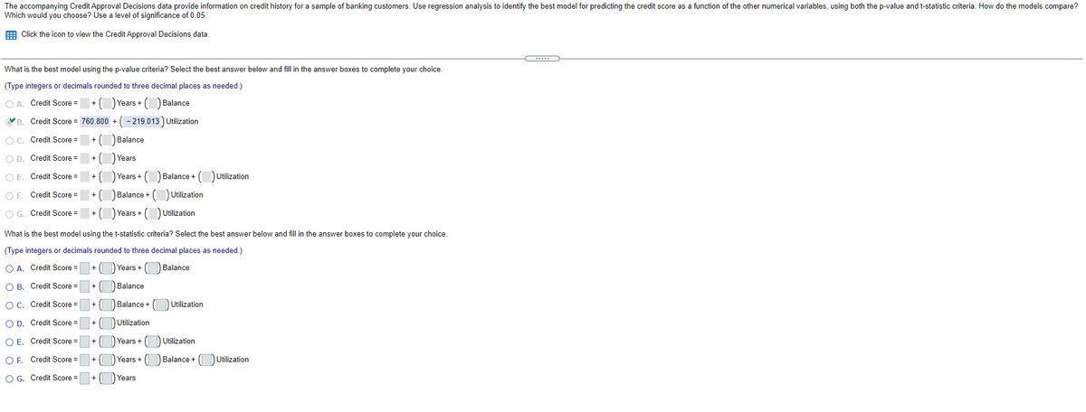 The accompanying Credit Approval Decisions data provide information on credit history for a sample of banking customers. Use regression analysis to identify the best model for predicting the credit score as a function of the other numerical variables, using both the p-value and t-statistic criteria. How do the models compare?
Which would you choose? Use a level of significance of 0.05.
E Click the icon to view the Credit Approval Decisions data.
.....
What is the best model using the p-value criteria? Select the best answer below and fill in the answer boxes to complete your choice.
(Type integers or decimals rounded to three decimal places as needed.)
O A. Credit Score =
Years +
Balance
B. Credit Score = 760.800 + (- 219.013 ) Utilization
O C. Credit Score =
Balance
O D. Credit Score =
Years
O E. Credit Score =
) Years + (O Balance + (DUtilization
O F. Credit Score =
Balance + (O Utilization
O G. Credit Score =
) Years + (DUtilization
What is the best model using the t-statistic criteria? Select the best answer below and fill in the answer boxes to complete your choice.
(Type integers or decimals rounded to three decimal places as needed.)
O A. Credit Score =
+ O Years + ( Balance
O B. Credit Score =
Balance
OC. Credit Score =
Utilization
Balance +
O D. Credit Score =
Utilization
O E. Credit Score =
Years +
Utilization
OF. Credit Score =
Years +
Balance +
DUtilization
O G. Credit Score =
Years
