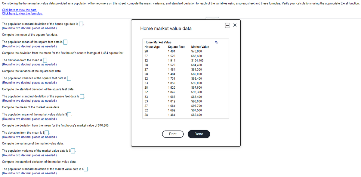 Considering the home market value data provided as a population of homeowners on this street, compute the mean, variance, and standard deviation for each of the variables using a spreadsheet and these formulas. Verify your calculations using the appropriate Excel function.
Click here to view the data,
Click here to view the formulas.
The population standard deviation of the house age data is
(Round to two decimal places as needed.)
Home market value data
Compute the mean of the square feet data
The population mean of the square feet data is
Home Market Value
(Round to two decimal places as needed.)
House Age
Square Feet
Market Value
28
1,484
$78,800
Compute the deviation from the mean for the first house's square footage of 1,484 square feet.
27
1,520
$88,600
The deviation from the mean is
32
1,914
$104,400
(Round to two decimal places as needed.)
28
1,520
$84,400
27
1,484
$81,300
Compute the variance of the square feet data.
28
1,484
$82,000
The population variance of the square feet data is
32
1,731
$86,400
(Round to two decimal places as needed.)
33
1,850
$96,000
28
1,520
$87,600
Compute the standard deviation of the square feet data.
32
1,842
$93,300
The population standard deviation of the square feet data is
(Round to two decimal places as needed.)
33
1,666
$88,400
33
1,812
$90,000
27
1,684
$96,700
Compute the mean of the market value data.
32
1,692
$87,500
The population mean of the market value data is $
28
1,484
$82,600
(Round to two decimal places as needed.)
Compute the deviation from the mean for the first house's market value of $78,800.
The deviation from the mean is $
Print
Done
(Round to two decimal places as needed.)
Compute the variance of the market value data.
The population variance of the market value data is
(Round to two decimal places as needed.)
Compute the standard deviation of the market value data.
The population standard deviation of the market value data is S
(Round to two decimal places as needed.)
