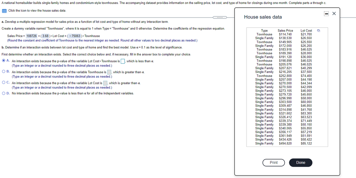 A national homebuilder builds single-family homes and condominium-style townhouses. The accompanying dataset provides information on the selling price, lot cost, and type of home for closings during one month. Complete parts a through c.
Family
E Click the icon to view the house sales data.
House sales data
a. Develop a multiple regression model for sales price as a function of lot cost and type of home without any interaction term.
Create a dummy variable named "Townhouse", where it is equal to 1 when Type = "Townhouse" and 0 otherwise. Determine the coefficients of the regression equation.
Sales Price
$114,740
$138,530
$149,905
$172,000
$183,916
$189,390
$191,120
$198.898
Lot Cost
$21,700
$26,550
$25.550
Туре
Townhouse
Sales Price = 108726 + ( 3.68 ) • Lot Cost + ( - 75063 ) • Townhouse
Single Family
(Round the constant and coefficient of Townhouse to the nearest integer as needed. Round all other values to two decimal places as needed.)
Townhouse
Single Famins
Townhouse
$26,200
$46,025
$28,000
$36,000
$46,025
$46,025
$40,299
$37,500
b. Determine if an interaction exists between lot cost and type of home and find the best model. Use a = 0.1 as the level of significance
Townhouse
First determine whether an interaction exists. Select the correct choice below and, if necessary, fill in the answer box to complete your choice.
Single Family
house
Townhouse
O A. An interaction exists because the p-value of the variable Lot Cost • Townhouse is
,which is less than a
Townhouse
Single Family
Single Family
Townhouse
$205.076
(Type an integer or a decimal rounded to three decimal places as needed.)
$207,821
$216.205
O B. An interaction exists because the p-value of the variable Townhouse is
(Type an integer or a decimal rounded to three decimal places as needed.)
which is greater than a.
$74,400
$44,198
$44,344
$42,099
$46,000
$45,650
$58,000
$60,000
$46,850
$252,800
$257,000
Single Family
Single Family
O C. An interaction exists because the p-value of the variable Lot Cost is
which is greater than a.
Single Family
Single Family
Single Family
Family
Single Family
Single Family
Single Family
Single Family
$270.000
$270,500
$273,105
$279,720
$296,990
$303,500
$309,487
(Type an integer or a decimal rounded to three decimal places as needed.)
O D. No interaction exists because the p-value is less than a for all of the independent variables.
$314,898
$321,602
$326,412
$339,374
$339,380
$340,065
$356,117
$361 949
$41,768
$83,300
$63,523
$71,449
S50 150
Single Family
Single
Single
Family
Single
Family
S55.850
Family
Single Family
Single Family
Single Family
Single
$57 219
$51.591
$434,426
$494.820
$58.422
$85,122
Print
Done
