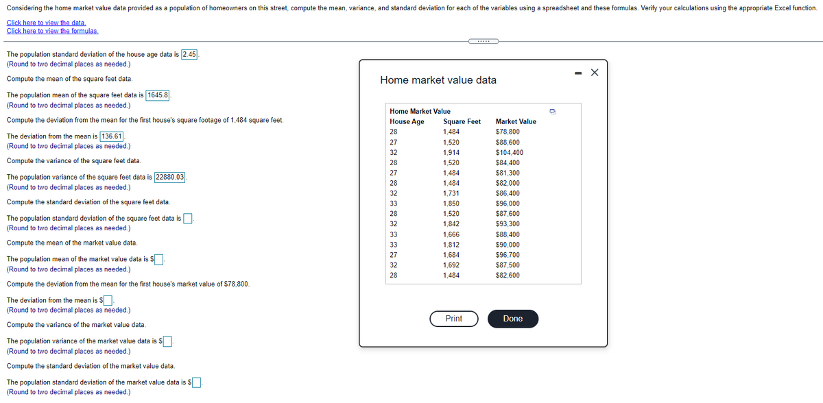 Considering the home market value data provided as a population of homeowners on this street, compute the mean, variance, and standard deviation for each of the variables using a spreadsheet and these formulas. Verify your calculations using the appropriate Excel function.
Click here to view the data,
Click here to view the formulas.
The population standard deviation of the house age data is 2.45
(Round to two decimal places as needed.)
- X
Compute the mean of the square feet data.
Home market value data
The population mean of the square feet data is 1645.8
(Round to two decimal places as needed.)
Home Market Value
Compute the deviation from the mean for the first house's square footage of 1,484 square feet.
House Age
Square Feet
Market Value
28
1,484
$78,800
The deviation from the mean is 136.61|
27
1,520
$88.600
(Round to two decimal places as needed.)
32
1,914
$104.400
Compute the variance of the square feet data.
28
1,520
$84,400
27
1,484
$81,300
The population variance of the square feet data is 22880.03.
28
1,484
$82,000
(Round to two decimal places as needed.)
32
1,731
$86,400
Compute the standard deviation of the square feet data.
33
1,850
$96,000
28
1,520
$87,600
The population standard deviation of the square feet data is
(Round to two decimal places as needed.)
32
1,842
$93,300
33
1,666
$88,400
Compute the mean of the market value data.
33
1,812
$90,000
27
1,684
$96,700
The population mean of the market value data is $
(Round t
32
1,692
$87,500
two decimal places as needed.)
28
1,484
$82,600
Compute the deviation from the mean for the first house's market value of $78,800.
The deviation from the mean is $
(Round to two decimal places as needed.)
Print
Done
Compute the variance of the market value data.
The population variance of the market value data is $
(Round to two decimal places as needed.)
Compute the standard deviation of the market value data.
The population standard deviation of the market value data is S
(Round to two decimal places as needed.)
