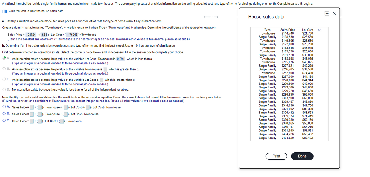 A national homebuilder builds single-family homes and condominium-style townhouses. The accompanying dataset provides information on the selling price, lot cost, and type of home for closings during one month. Complete parts a through c.
E Click the icon to view the house sales data.
House sales data
a. Develop a multiple regression model for sales price as a function of lot cost and type of home without any interaction term.
Create a dummy variable named "Townhouse", where it is equal to 1 when Type = "Townhouse" and 0 otherwise. Determine the coefficients of the regression equation.
Туре
Townhouse
Sales Price
Lot Cost
Sales Price = 108726 + ( 3.68 )• Lot Cost + ( - 75063 )• Townhouse
$114,740
$138,530
$21,700
$26,550
Single Family
Townhouse
Single Family
Townhouse
(Round the constant and coefficient of Townhouse to the nearest integer as needed. Round all other values to two decimal places as needed.)
$149,905
$172.000
$25,550
$26,200
b. Determine if an interaction exists between lot cost and type of home and find the best model. Use a = 0.1 as the level of significance.
$183,916
$189.390
$46,025
lownhouse
Single Family
Townhouse
S28,000
$36,000
$46,025
$46,025
$40 299
First determine whether an interaction exists. Select the correct choice below and, if necessary, fill in the answer box to complete your choice.
$191,120
191,120
$198,898
C A. An interaction exists because the p-value of the variable Lot Cost • Townhouse is 0.091, which is less than a.
(Type an integer or a decimal rounded to three decimal places as needed.)
$205.076
$207,821
$216.205
Townhouse
Single Family
Single Family
Townhouse
Single Family
Single
O B. An interaction exists because the p-value of the variable Townhouse is
(Type an integer or a decimal rounded to three decimal places as needed.)
which is greater than a.
$37,500
$252,800
$74,400
$44,198
$257,000
$270.000
O C. An interaction exists because the p-value of the variable Lot Cost is
(Type an integer or a decimal rounded to three decimal places as needed.)
which is greater than a.
Family
Single
$44.344
$42,099
Family
Single Family
Single
$270,500
$273,105
$279,720
$296.990
$303.500
$46.000
O D. No interaction exists because the p-value is less than a for all of the independent variables.
Family
Single Family
Single Family
Single Family
Single Family
Famíly
$45,650
$58,000
Now identify the best model and determine the coefficients of the regression equation. Select the correct choice below and fill in the answer boxes to complete your choice.
(Round the constant and coefficient of Townhouse to the nearest integer as needed. Round all other values to two decimal places as needed.)
$60.000
$309,487
$46.850
$314,898
$321,602
$326,412
$339,374
$339,380
$340,065
$356,117
$361,949
$434,426
$494,820
$41.768
O A. Sales Price =
)• Townhouse +
)• Lot Cost + ()• Lot Cost • Townhouse
Single
Family
$83,300
$63,523
$71,449
$50,150
$55.850
$57,219
$51,591
O B. Sales Price =
+()• Townhouse + ()• Lot Cost • Townhouse
Family
O C. Sales Price =
+ (|
)• Lot Cost + (
)• Townhouse
Single Fami
Family
Single Family
Single Family
Single Family
Single Family
$58.422
$85,122
Print
Done
