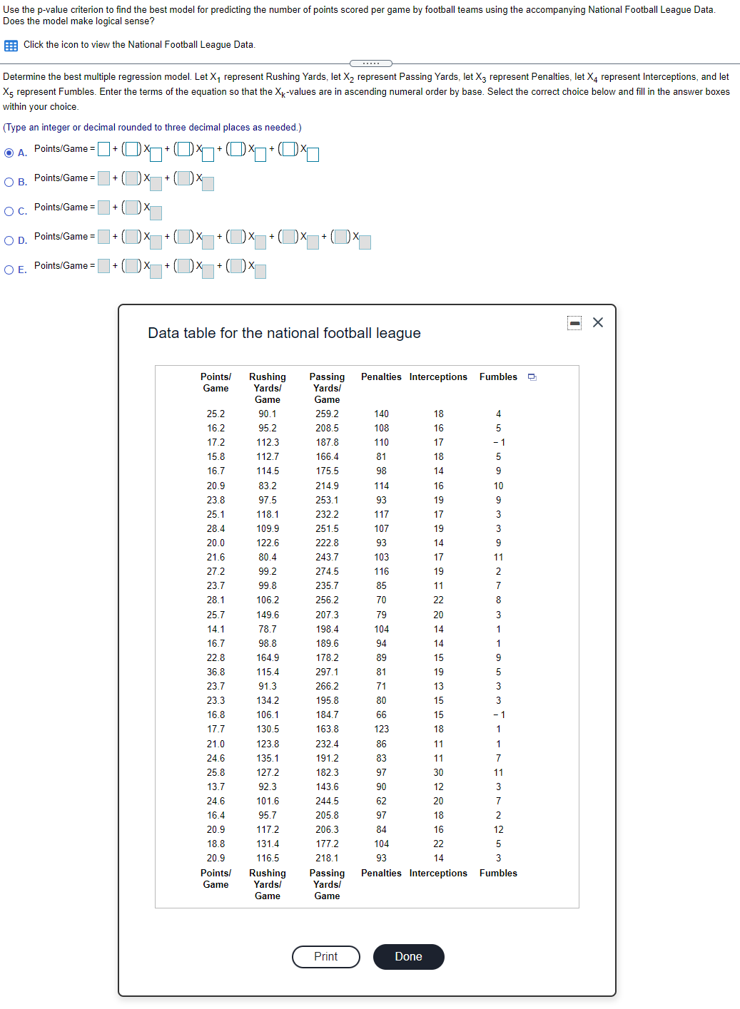 Use the p-value criterion to find the best model for predicting the number of points scored per game by football teams using the accompanying National Football League Data.
Does the model make logical sense?
E Click the icon to view the National Football League Data.
Determine the best multiple regression model. Let X, represent Rushing Yards, let X, represent Passing Yards, let X3 represent Penalties, let X4 represent Interceptions, and let
Xg represent Fumbles. Enter the terms of the equation so that the Xy-values are in ascending numeral order by base. Select the correct choice below and fill in the answer boxes
within your choice.
(Type an integer or decimal rounded to three decimal places as needed.)
Points/Game =+ OX 01+Og+O1
A.
OB Points/Game =
O C. Points/Game =
OD.
Points/Game =
+ Dx
O E. Points/Game =
Data table for the national football league
Points/
Game
Rushing
Yards/
Game
Passing
Yards/
Penalties Interceptions Fumbles O
Game
25.2
90.1
259.2
140
18
4
16.2
95.2
208.5
108
16
5
17.2
112.3
187.8
110
17
- 1
15.8
112.7
166.4
81
18
16.7
114.5
175.5
98
14
9
20.9
83.2
214.9
114
16
10
23.8
97.5
253.1
93
19
9
25.1
118.1
232.2
117
17
28.4
109.9
251.5
107
19
3
20.0
122.6
222.8
93
14
9
21.6
80.4
243.7
103
17
11
27.2
99.2
274.5
116
19
2
23.7
99.8
235.7
85
11
7
28.1
106.2
256.2
70
22
8
25.7
149.6
207.3
79
20
3
14.1
78.7
198.4
104
14
1
16.7
98.8
189.6
94
14
1
22.8
164.9
178.2
89
15
36.8
115.4
297.1
81
19
23.7
91.3
266.2
71
13
3
23.3
134.2
195.8
80
15
16.8
106.1
184.7
66
15
- 1
17.7
130.5
163.8
123
18
1
21.0
123.8
232.4
86
11
1
24.6
135.1
191.2
83
11
7
25.8
127.2
182.3
97
30
11
13.7
92.3
143.6
90
12
24.6
101.6
244.5
62
20
7
16.4
95.7
205.8
97
18
2
20.9
117.2
206.3
84
16
12
18.8
131.4
177.2
104
22
20.9
116.5
218.1
93
14
Points/
Rushing
Yards/
Passing
Yards/
Penalties Interceptions Fumbles
Game
Game
Game
Print
Done
