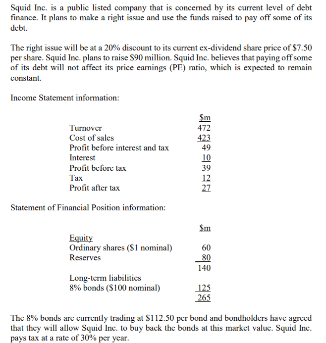 Squid Inc. is a public listed company that is concerned by its current level of debt
finance. It plans to make a right issue and use the funds raised to pay off some of its
debt.
The right issue will be at a 20% discount to its current ex-dividend share price of $7.50
per share. Squid Inc. plans to raise $90 million. Squid Inc. believes that paying off some
of its debt will not affect its price earnings (PE) ratio, which is expected to remain
constant.
Income Statement information:
$m
Turnover
472
Cost of sales
423
49
Profit before interest and tax
Interest
10
Profit before tax
39
Тах
12
27
Profit after tax
Statement of Financial Position information:
$m
Equity
Ordinary shares (S1 nominal)
60
80
140
Reserves
Long-term liabilities
8% bonds ($100 nominal)
125
265
The 8% bonds are currently trading at $112.50 per bond and bondholders have agreed
that they will allow Squid Inc. to buy back the bonds at this market value. Squid Inc.
pays tax at a rate of 30% per year.
