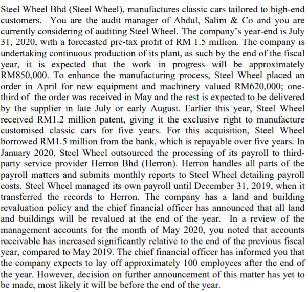 Steel Wheel Bhd (Steel Wheel), manufactures classic cars tailored to high-end
customers. You are the audit manager of Abdul, Salim & Co and you are
currently considering of auditing Steel Wheel. The company's year-end is July
31, 2020, with a forecasted pre-tax profit of RM 1.5 million. The company is
undertaking continuous production of its plant, as such by the end of the fiscal
year, it is expected that the work in progress will be approximately
RM850,000. To enhance the manufacturing process, Steel Wheel placed an
order in April for new equipment and machinery valued RM620,000; one-
third of the order was received in May and the rest is expected to be delivered
by the supplier in late July or early August. Earlier this year, Steel Wheel
received RM1.2 million patent, giving it the exclusive right to manufacture
customised classic cars for five years. For this acquisition, Steel Wheel
borrowed RM1.5 million from the bank, which is repayable over five years. In
January 2020, Steel Wheel outsourced the processing of its payroll to third-
party service provider Herron Bhd (Herron). Herron handles all parts of the
payroll matters and submits monthly reports to Steel Wheel detailing payroll
costs. Steel Wheel managed its own payroll until December 31, 2019, when it
transferred the records to Herron. The company has a land and building
revaluation policy and the chief financial officer has announced that all land
and buildings will be revalued at the end of the year. In a review of the
management accounts for the month of May 2020, you noted that accounts
receivable has increased significantly relative to the end of the previous fiscal
year, compared to May 2019. The chief financial officer has informed you that
the company expects to lay off approximately 100 employees after the end of
the year. However, decision on further announcement of this matter has yet to
be made, most likely it will be before the end of the year.
