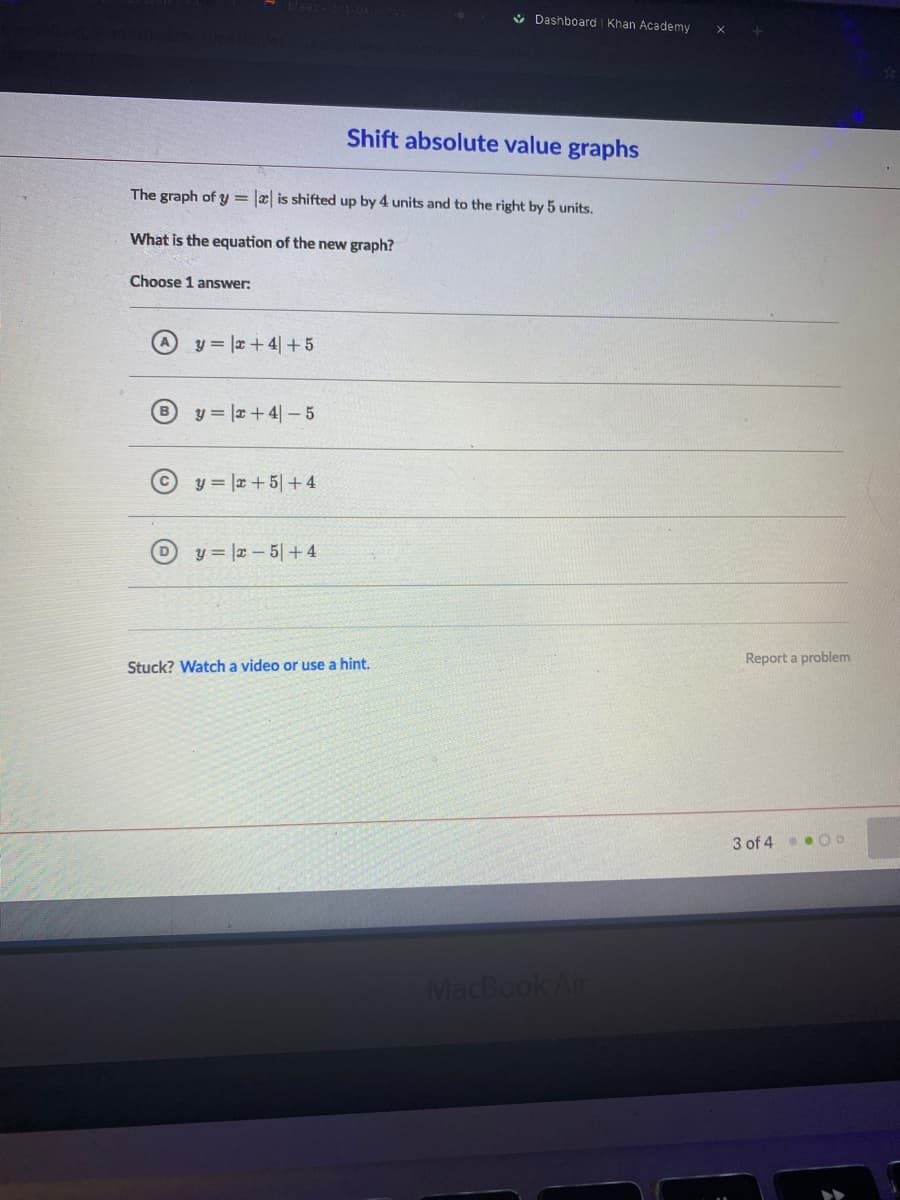 V Dashboard Khan Academy
Shift absolute value graphs
The graph of y = |æ is shifted up by 4 units and to the right by 5 units.
What is the equation of the new graph?
Choose 1 answer:
y = |r+ 4| +5
y = |x+4|-5
y = |x + 5|+4
y = |x – 5|+4
Report a problem
Stuck? Watch a video or use a hint.
3 of 4.. O O
MacBook Air
