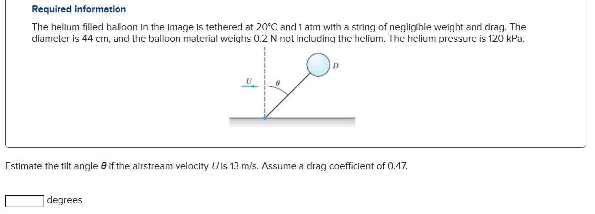 Required information
The helium-filled balloon in the image is tethered at 20°C and 1 atm with a string of negligible weight and drag. The
diameter is 44 cm, and the balloon material weighs 0.2 N not including the helium. The helium pressure is 120 kPa.
U
Estimate the tilt angle 0 if the airstream velocity U is 13 m/s. Assume a drag coefficient of 0.47.
degrees
