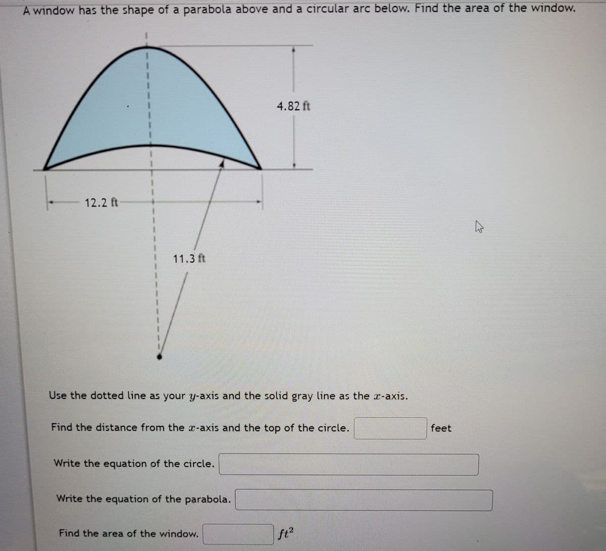 A window has the shape of a parabola above and a circular arc below. Find the area of the window.
4.82 ft
12.2 ft
11.3 ft
Use the dotted line as your y-axis and the solid gray line as the x-axis.
Find the distance from the x-axis and the top of the circle.
feet
Write the equation of the circle.
Write the equation of the parabola.
Find the area of the window.
ft2
