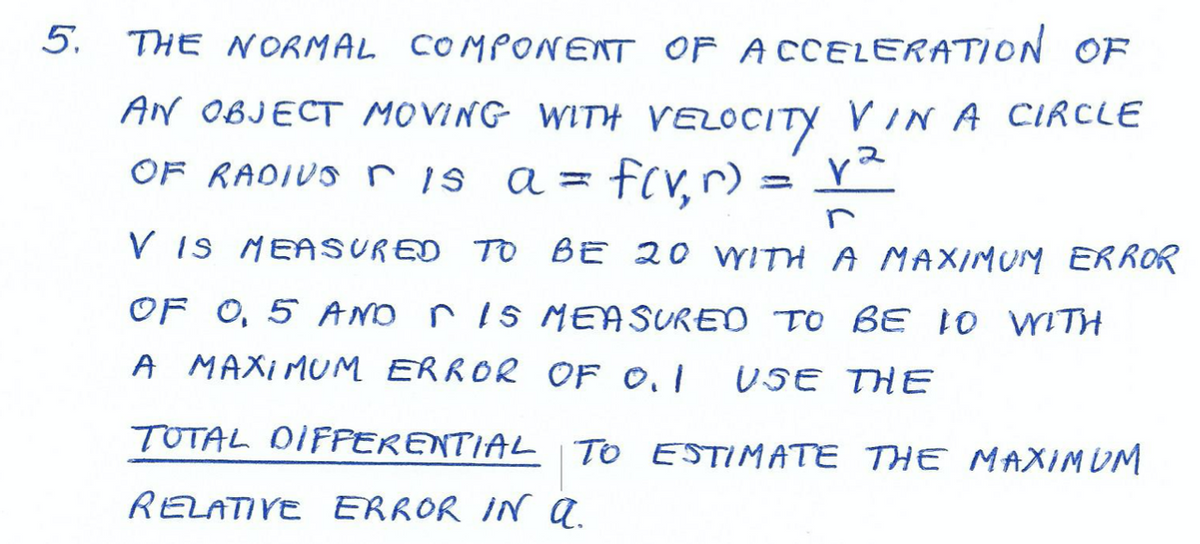 5.
THE NORMAL COMPONENT OF ACCELERATION OF
AN OBJECT MOVING WITH VELOCITY VI N A CIRCLE
OF RAOIUS r is a =
fcr, r):
V Is MEASURED TO BE 20 VYITH A MAXIMUM ERROR
OF O, 5 AND r 1s MEASUREO TO BE 1o ITH
A MAXIMUM ERROR OF 0.I
USE THE
TOTAL DIFPERENTIAL | TO ESTIMATE THE MAXIMUM
RELATIVE ERROR IN a.
